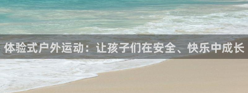 征途国际平台注册流程图：体验式户外运动：让孩子们在安全、快乐